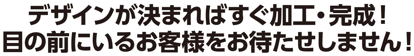 デザインが決まればすぐ加工・完成!目の前にいるお客様をお待たせしません!